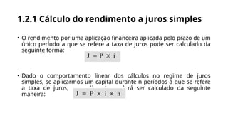 1.2.1 Cálculo do rendimento a juros simples
• O rendimento por uma aplicação financeira aplicada pelo prazo de um
único período a que se refere a taxa de juros pode ser calculado da
seguinte forma:
• Dado o comportamento linear dos cálculos no regime de juros
simples, se aplicarmos um capital durante n períodos a que se refere
a taxa de juros, o rendimento poderá ser calculado da seguinte
maneira:
 