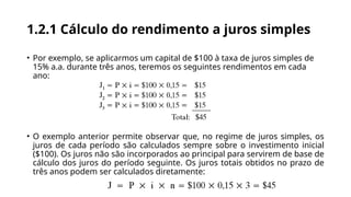 1.2.1 Cálculo do rendimento a juros simples
• Por exemplo, se aplicarmos um capital de $100 à taxa de juros simples de
15% a.a. durante três anos, teremos os seguintes rendimentos em cada
ano:
• O exemplo anterior permite observar que, no regime de juros simples, os
juros de cada período são calculados sempre sobre o investimento inicial
($100). Os juros não são incorporados ao principal para servirem de base de
cálculo dos juros do período seguinte. Os juros totais obtidos no prazo de
três anos podem ser calculados diretamente:
 