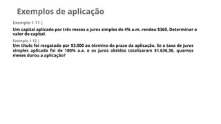 Exemplos de aplicação
Exemplo 1.11 |
Um capital aplicado por três meses a juros simples de 4% a.m. rendeu $360. Determinar o
valor do capital.
Exemplo 1.12 |
Um título foi resgatado por $3.000 ao término do prazo da aplicação. Se a taxa de juros
simples aplicada foi de 180% a.a. e os juros obtidos totalizaram $1.636,36, quantos
meses durou a aplicação?
 