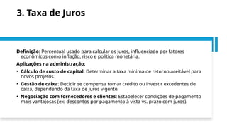 3. Taxa de Juros
Definição: Percentual usado para calcular os juros, influenciado por fatores
econômicos como inflação, risco e política monetária.
Aplicações na administração:
• Cálculo de custo de capital: Determinar a taxa mínima de retorno aceitável para
novos projetos.
• Gestão de caixa: Decidir se compensa tomar crédito ou investir excedentes de
caixa, dependendo da taxa de juros vigente.
• Negociação com fornecedores e clientes: Estabelecer condições de pagamento
mais vantajosas (ex: descontos por pagamento à vista vs. prazo com juros).
 