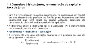 1.1 Conceitos básicos: juros, remuneração do capital e
taxa de juros
• Juro é a remuneração do capital empregado. Se aplicarmos um capital
durante determinado período, ao fim do prazo obteremos um valor
(montante) que será igual ao capital aplicado acrescido da
remuneração obtida durante o período de aplicação.
• A diferença entre o montante (S) e a aplicação (P) é denominada
remuneração, rendimento do capital:
• rendimento = montante - aplicação
• O rendimento em uma aplicação financeira é o produto da taxa de
juros (i) vezes o principal:
 