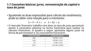 1.1 Conceitos básicos: juros, remuneração do capital e
taxa de juros
• Igualando as duas expressões para cálculo do rendimento,
pode-se obter uma relação para o montante:
• O mercado financeiro trabalha com base na taxa de juros percentual,
porém é necessário colocá-la na forma fracionária para realizar os
cálculos financeiros. O quadro a seguir apresenta alguns juros na
forma de porcentagem e seu equivalente fracionário:
 