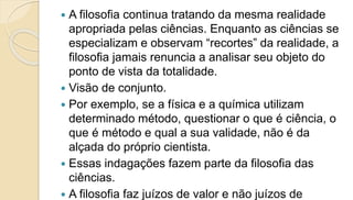  A filosofia continua tratando da mesma realidade
apropriada pelas ciências. Enquanto as ciências se
especializam e observam “recortes” da realidade, a
filosofia jamais renuncia a analisar seu objeto do
ponto de vista da totalidade.
 Visão de conjunto.
 Por exemplo, se a física e a química utilizam
determinado método, questionar o que é ciência, o
que é método e qual a sua validade, não é da
alçada do próprio cientista.
 Essas indagações fazem parte da filosofia das
ciências.
 A filosofia faz juízos de valor e não juízos de
 