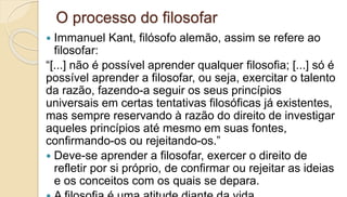 O processo do filosofar
 Immanuel Kant, filósofo alemão, assim se refere ao
filosofar:
“[...] não é possível aprender qualquer filosofia; [...] só é
possível aprender a filosofar, ou seja, exercitar o talento
da razão, fazendo-a seguir os seus princípios
universais em certas tentativas filosóficas já existentes,
mas sempre reservando à razão do direito de investigar
aqueles princípios até mesmo em suas fontes,
confirmando-os ou rejeitando-os.”
 Deve-se aprender a filosofar, exercer o direito de
refletir por si próprio, de confirmar ou rejeitar as ideias
e os conceitos com os quais se depara.
 