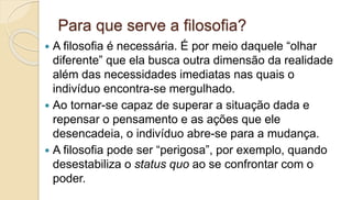 Para que serve a filosofia?
 A filosofia é necessária. É por meio daquele “olhar
diferente” que ela busca outra dimensão da realidade
além das necessidades imediatas nas quais o
indivíduo encontra-se mergulhado.
 Ao tornar-se capaz de superar a situação dada e
repensar o pensamento e as ações que ele
desencadeia, o indivíduo abre-se para a mudança.
 A filosofia pode ser “perigosa”, por exemplo, quando
desestabiliza o status quo ao se confrontar com o
poder.
 
