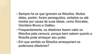  Sempre há os que ignoram os filósofos. Muitos
deles, porém, foram perseguidos, exilados ou até
mortos por causa de suas ideias, como Sócrates,
Giordano Bruno e Galileu.
 Frequentemente, os ditadores fazem calar os
filósofos pela censura, porque bem sabem quanto a
filosofia pode ameaçar seu poder.
 Em que sentido os filósofos ameaçariam os
poderosos ditadores?
 