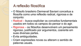 A reflexão filosófica
 O filósofo brasileiro Dermeval Saviani conceitua a
filosofia como uma reflexão radical, rigorosa e de
conjunto:
 Radical – busca explicitar os conceitos fundamentais
usados em todos os campos do pensar e do agir.
 Rigorosa – os filósofos desenvolvem um pensamento
rigoroso, justificado por argumentos, coerente em
suas diversas partes.
 Evita ambiguidades.
 Criam expressões novas ou alteram o sentido de
palavras usuais.
 