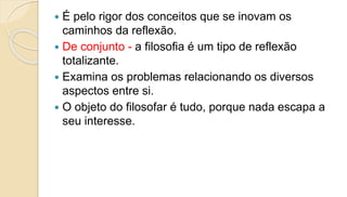  É pelo rigor dos conceitos que se inovam os
caminhos da reflexão.
 De conjunto - a filosofia é um tipo de reflexão
totalizante.
 Examina os problemas relacionando os diversos
aspectos entre si.
 O objeto do filosofar é tudo, porque nada escapa a
seu interesse.
 