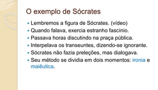 O exemplo de Sócrates
 Lembremos a figura de Sócrates. (vídeo)
 Quando falava, exercia estranho fascínio.
 Passava horas discutindo na praça pública.
 Interpelava os transeuntes, dizendo-se ignorante.
 Sócrates não fazia preleções, mas dialogava.
 Seu método se dividia em dois momentos: ironia e
maiêutica.
 