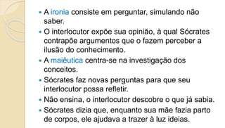  A ironia consiste em perguntar, simulando não
saber.
 O interlocutor expõe sua opinião, à qual Sócrates
contrapõe argumentos que o fazem perceber a
ilusão do conhecimento.
 A maiêutica centra-se na investigação dos
conceitos.
 Sócrates faz novas perguntas para que seu
interlocutor possa refletir.
 Não ensina, o interlocutor descobre o que já sabia.
 Sócrates dizia que, enquanto sua mãe fazia parto
de corpos, ele ajudava a trazer à luz ideias.
 