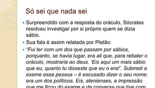 Só sei que nada sei
 Surpreendido com a resposta do oráculo, Sócrates
resolveu investigar por si próprio quem se dizia
sábio.
 Sua fala é assim relatada por Platão:
 “Fui ter com um dos que passam por sábios,
porquanto, se havia lugar, era ali que, para rebater o
oráculo, mostraria ao deus. ‘Eis aqui um mais sábio
que eu, quanto tu disseste que eu o era!’. Submeti a
exame essa pessoa – é escusado dizer o seu nome:
era um dos políticos. Eis, atenienses, a impressão
 