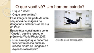 O que você vê? Um homem caindo?
 O que é isso?
 O que vejo de fato?
Essa imagem faz parte de uma
sequência de imagens de
dançarinos malabaristas de rua
de Paris.
Essas fotos constituem a série
“Queda”, que lhe rendeu o
prêmio da World Photo 2007.
 Qual a relação que podemos
fazer entre nossa primeira
reação diante da imagem e a
experiência filosófica?
A queda. Denis Darzacq, 2006.
 