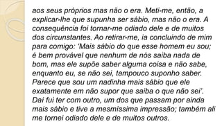 aos seus próprios mas não o era. Meti-me, então, a
explicar-lhe que supunha ser sábio, mas não o era. A
consequência foi tornar-me odiado dele e de muitos
dos circunstantes. Ao retirar-me, ia concluindo de mim
para comigo: ‘Mais sábio do que esse homem eu sou;
é bem provável que nenhum de nós saiba nada de
bom, mas ele supõe saber alguma coisa e não sabe,
enquanto eu, se não sei, tampouco suponho saber.
Parece que sou um nadinha mais sábio que ele
exatamente em não supor que saiba o que não sei’.
Daí fui ter com outro, um dos que passam por ainda
mais sábio e tive a mesmíssima impressão; também ali
me tornei odiado dele e de muitos outros.
 