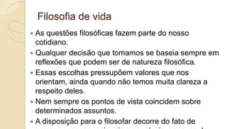 Filosofia de vida
 As questões filosóficas fazem parte do nosso
cotidiano.
 Qualquer decisão que tomamos se baseia sempre em
reflexões que podem ser de natureza filosófica.
 Essas escolhas pressupõem valores que nos
orientam, ainda quando não temos muita clareza a
respeito deles.
 Nem sempre os pontos de vista coincidem sobre
determinados assuntos.
 A disposição para o filosofar decorre do fato de
 