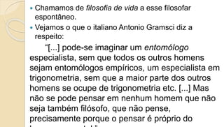  Chamamos de filosofia de vida a esse filosofar
espontâneo.
 Vejamos o que o italiano Antonio Gramsci diz a
respeito:
“[...] pode-se imaginar um entomólogo
especialista, sem que todos os outros homens
sejam entomólogos empíricos, um especialista em
trigonometria, sem que a maior parte dos outros
homens se ocupe de trigonometria etc. [...] Mas
não se pode pensar em nenhum homem que não
seja também filósofo, que não pense,
precisamente porque o pensar é próprio do
 