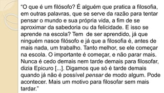 “O que é um filósofo? É alguém que pratica a filosofia,
em outras palavras, que se serve da razão para tentar
pensar o mundo e sua própria vida, a fim de se
aproximar da sabedoria ou da felicidade. E isso se
aprende na escola? Tem de ser aprendido, já que
ninguém nasce filósofo e já que a filosofia é, antes de
mais nada, um trabalho. Tanto melhor, se ele começar
na escola. O importante é começar, e não parar mais.
Nunca é cedo demais nem tarde demais para filosofar,
dizia Epicuro [...]. Digamos que só é tarde demais
quando já não é possível pensar de modo algum. Pode
acontecer. Mais um motivo para filosofar sem mais
tardar.”
 
