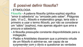 É possível definir filosofia?
 ETIMOLOGIA
Filosofia - A palavra filosofia (philos-sophia) significa
“amor à sabedoria” ou “amizade pelo saber”. Pitágoras
(séc. VI a.C., filósofo e matemático grego, teria sido o
primeiro a usar o termo filósofo, por não se considerar
um “sábio” (sophos), mas apenas alguém que ama e
procura a sabedoria.
 A filosofia pressupõe constante disponibilidade para a
indagação.
 Platão e Aristóteles disseram que a primeira virtude
de um filósofo é admirar-se, ser capaz de se
surpreender com o óbvio e questionar as verdades
 