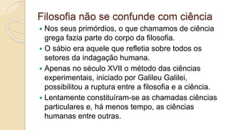 Filosofia não se confunde com ciência
 Nos seus primórdios, o que chamamos de ciência
grega fazia parte do corpo da filosofia.
 O sábio era aquele que refletia sobre todos os
setores da indagação humana.
 Apenas no século XVII o método das ciências
experimentais, iniciado por Galileu Galilei,
possibilitou a ruptura entre a filosofia e a ciência.
 Lentamente constituíram-se as chamadas ciências
particulares e, há menos tempo, as ciências
humanas entre outras.
 