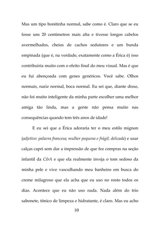 Mas um tipo bonitinha normal, sabe como é. Claro que se eu

fosse uns 20 centímetros mais alta e tivesse longos cabelos

avermelhados, cheios de cachos sedutores e um bunda

empinada (que é, na verdade, exatamente como a Érica é) isso

contribuiria muito com o efeito final do meu visual. Mas é que

eu fui abençoada com genes genéricos. Você sabe. Olhos

normais, nariz normal, boca normal. Eu sei que, diante disso,

não foi muito inteligente da minha parte escolher uma melhor

amiga tão linda, mas a gente não pensa muito nas

consequências quando tem três anos de idade!

      E eu sei que a Érica adoraria ter o meu estilo mignon

(adjetivo: palavra francesa; mulher pequena e frágil; delicada) e usar

calças capri sem dar a impressão de que fez compras na seção

infantil da C&A e que ela realmente inveja o tom sedoso da

minha pele e vive vasculhando meu banheiro em busca do

creme milagroso que ela acha que eu uso no rosto todos os

dias. Acontece que eu não uso nada. Nada além do trio

sabonete, tônico de limpeza e hidratante, é claro. Mas eu acho

                               10
 