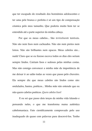 que ter escapado do resultado dos hormônios adolescentes e

ter uma pele branca e perfeita é só um tipo de compensação

cósmica pelo meu tamanho. Que poderia muito bem ter se

estendido até a parte superior da minha cabeça.

      Por que os meus cabelos... São terrivelmente terríveis.

Não são nem lisos nem cacheados. Não são nem pretos nem

loiros. Não são brilhantes nem opacos. Meus cabelos são...

nada! Claro que se eu fizesse escova todos os dias eles seriam

sempre lindos. Cairiam lisos e sedosos pelas minhas costas.

Mas não consigo convencer a minha mãe da importância de

me deixar ir ao salão todas as vezes que passo pelo chuveiro.

Ela sempre diz que meus cabelos são lindos como são:

ondulados, bastos, poéticos... Minha mãe não entende que eu

não quero cabelos poéticos. Quero cabelos lisos!

      E eu sei que passo dois terços da minha vida falando e

pensando neles, o que me transforma numa autêntica

cabelomaníaca. Fato cientificamente comprovado pelo uso

inadequado de quase cem palavras para descrevê-los. Tenho

                             11
 