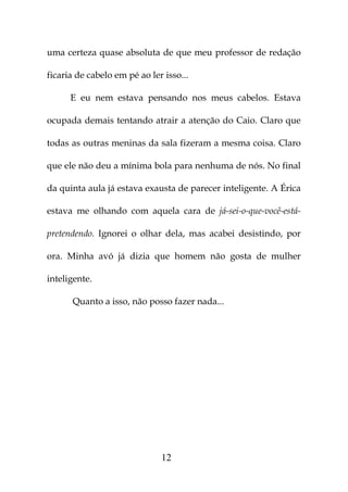uma certeza quase absoluta de que meu professor de redação

ficaria de cabelo em pé ao ler isso...

      E eu nem estava pensando nos meus cabelos. Estava

ocupada demais tentando atrair a atenção do Caio. Claro que

todas as outras meninas da sala fizeram a mesma coisa. Claro

que ele não deu a mínima bola para nenhuma de nós. No final

da quinta aula já estava exausta de parecer inteligente. A Érica

estava me olhando com aquela cara de já-sei-o-que-você-está-

pretendendo. Ignorei o olhar dela, mas acabei desistindo, por

ora. Minha avó já dizia que homem não gosta de mulher

inteligente.

      Quanto a isso, não posso fazer nada...




                              12
 