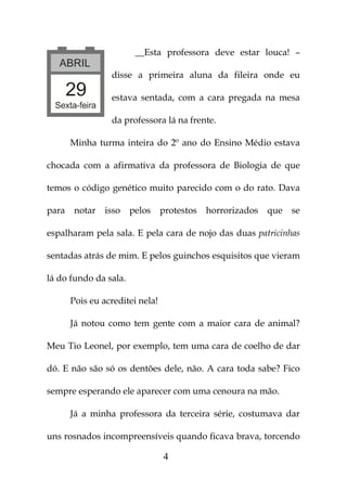 __Esta professora deve estar louca! –

                 disse a primeira aluna da fileira onde eu

                 estava sentada, com a cara pregada na mesa

                 da professora lá na frente.

       Minha turma inteira do 2º ano do Ensino Médio estava

chocada com a afirmativa da professora de Biologia de que

temos o código genético muito parecido com o do rato. Dava

para    notar   isso   pelos     protestos   horrorizados   que   se

espalharam pela sala. E pela cara de nojo das duas patricinhas

sentadas atrás de mim. E pelos guinchos esquisitos que vieram

lá do fundo da sala.

       Pois eu acreditei nela!

       Já notou como tem gente com a maior cara de animal?

Meu Tio Leonel, por exemplo, tem uma cara de coelho de dar

dó. E não são só os dentões dele, não. A cara toda sabe? Fico

sempre esperando ele aparecer com uma cenoura na mão.

       Já a minha professora da terceira série, costumava dar

uns rosnados incompreensíveis quando ficava brava, torcendo

                                 4
 