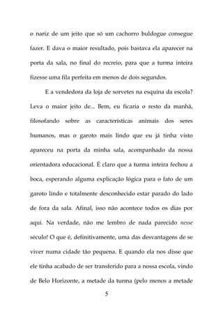 o nariz de um jeito que só um cachorro buldogue consegue

fazer. E dava o maior resultado, pois bastava ela aparecer na

porta da sala, no final do recreio, para que a turma inteira

fizesse uma fila perfeita em menos de dois segundos.

     E a vendedora da loja de sorvetes na esquina da escola?

Leva o maior jeito de... Bem, eu ficaria o resto da manhã,

filosofando sobre    as características   animais   dos   seres

humanos, mas o garoto mais lindo que eu já tinha visto

apareceu na porta da minha sala, acompanhado da nossa

orientadora educacional. É claro que a turma inteira fechou a

boca, esperando alguma explicação lógica para o fato de um

garoto lindo e totalmente desconhecido estar parado do lado

de fora da sala. Afinal, isso não acontece todos os dias por

aqui. Na verdade, não me lembro de nada parecido nesse

século! O que é, definitivamente, uma das desvantagens de se

viver numa cidade tão pequena. E quando ela nos disse que

ele tinha acabado de ser transferido para a nossa escola, vindo

de Belo Horizonte, a metade da turma (pelo menos a metade

                             5
 