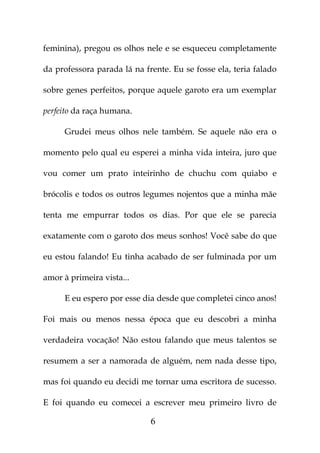 feminina), pregou os olhos nele e se esqueceu completamente

da professora parada lá na frente. Eu se fosse ela, teria falado

sobre genes perfeitos, porque aquele garoto era um exemplar

perfeito da raça humana.

      Grudei meus olhos nele também. Se aquele não era o

momento pelo qual eu esperei a minha vida inteira, juro que

vou comer um prato inteirinho de chuchu com quiabo e

brócolis e todos os outros legumes nojentos que a minha mãe

tenta me empurrar todos os dias. Por que ele se parecia

exatamente com o garoto dos meus sonhos! Você sabe do que

eu estou falando! Eu tinha acabado de ser fulminada por um

amor à primeira vista...

      E eu espero por esse dia desde que completei cinco anos!

Foi mais ou menos nessa época que eu descobri a minha

verdadeira vocação! Não estou falando que meus talentos se

resumem a ser a namorada de alguém, nem nada desse tipo,

mas foi quando eu decidi me tornar uma escritora de sucesso.

E foi quando eu comecei a escrever meu primeiro livro de

                             6
 