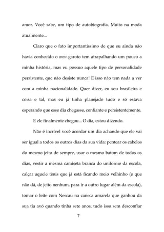 amor. Você sabe, um tipo de autobiografia. Muito na moda

atualmente...

     Claro que o fato importantíssimo de que eu ainda não

havia conhecido o meu garoto tem atrapalhando um pouco a

minha história, mas eu possuo aquele tipo de personalidade

persistente, que não desiste nunca! E isso não tem nada a ver

com a minha nacionalidade. Quer dizer, eu sou brasileira e

coisa e tal, mas eu já tinha planejado tudo e só estava

esperando que esse dia chegasse, confiante e persistentemente.

     E ele finalmente chegou... O dia, estou dizendo.

     Não é incrível você acordar um dia achando que ele vai

ser igual a todos os outros dias da sua vida: pentear os cabelos

do mesmo jeito de sempre, usar o mesmo batom de todos os

dias, vestir a mesma camiseta branca do uniforme da escola,

calçar aquele tênis que já está ficando meio velhinho (e que

não dá, de jeito nenhum, para ir a outro lugar além da escola),

tomar o leite com Nescau na caneca amarela que ganhou da

sua tia avó quando tinha sete anos, tudo isso sem desconfiar

                             7
 