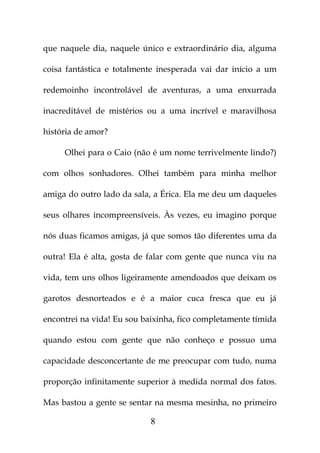 que naquele dia, naquele único e extraordinário dia, alguma

coisa fantástica e totalmente inesperada vai dar início a um

redemoinho incontrolável de aventuras, a uma enxurrada

inacreditável de mistérios ou a uma incrível e maravilhosa

história de amor?

     Olhei para o Caio (não é um nome terrivelmente lindo?)

com olhos sonhadores. Olhei também para minha melhor

amiga do outro lado da sala, a Érica. Ela me deu um daqueles

seus olhares incompreensíveis. Às vezes, eu imagino porque

nós duas ficamos amigas, já que somos tão diferentes uma da

outra! Ela é alta, gosta de falar com gente que nunca viu na

vida, tem uns olhos ligeiramente amendoados que deixam os

garotos desnorteados e é a maior cuca fresca que eu já

encontrei na vida! Eu sou baixinha, fico completamente tímida

quando estou com gente que não conheço e possuo uma

capacidade desconcertante de me preocupar com tudo, numa

proporção infinitamente superior à medida normal dos fatos.

Mas bastou a gente se sentar na mesma mesinha, no primeiro

                            8
 