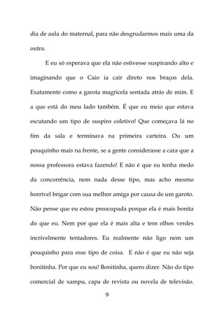 dia de aula do maternal, para não desgrudarmos mais uma da

outra.

     E eu só esperava que ela não estivesse suspirando alto e

imaginando que o Caio ia cair direto nos braços dela.

Exatamente como a garota magricela sentada atrás de mim. E

a que está do meu lado também. É que eu meio que estava

escutando um tipo de suspiro coletivo! Que começava lá no

fim da sala e terminava na primeira carteira. Ou um

pouquinho mais na frente, se a gente considerasse a cara que a

nossa professora estava fazendo! E não é que eu tenha medo

da concorrência, nem nada desse tipo, mas acho mesmo

horrível brigar com sua melhor amiga por causa de um garoto.

Não pense que eu estou preocupada porque ela é mais bonita

do que eu. Nem por que ela é mais alta e tem olhos verdes

incrivelmente tentadores. Eu realmente não ligo nem um

pouquinho para esse tipo de coisa. E não é que eu não seja

bonitinha. Por que eu sou! Bonitinha, quero dizer. Não do tipo

comercial de xampu, capa de revista ou novela de televisão.

                            9
 