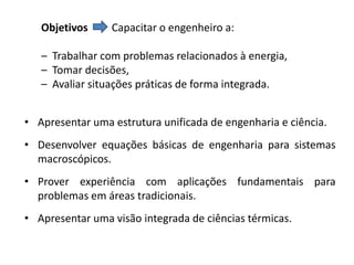 Objetivos     Capacitar o engenheiro a:

   – Trabalhar com problemas relacionados à energia,
   – Tomar decisões,
   – Avaliar situações práticas de forma integrada.


• Apresentar uma estrutura unificada de engenharia e ciência.
• Desenvolver equações básicas de engenharia para sistemas
  macroscópicos.
• Prover experiência com aplicações fundamentais para
  problemas em áreas tradicionais.
• Apresentar uma visão integrada de ciências térmicas.
 