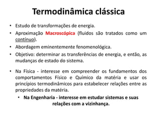 Termodinâmica clássica
• Estudo de transformações de energia.
• Aproximação Macroscópica (fluidos são tratados como um
  contínuo).
• Abordagem eminentemente fenomenológica.
• Objetivo: determinar as transferências de energia, e então, as
  mudanças de estado do sistema.

• Na Física - interesse em compreender os fundamentos dos
  comportamentos Físico e Químico da matéria e usar os
  princípios termodinâmicos para estabelecer relações entre as
  propriedades da matéria.
   • Na Engenharia - interesse em estudar sistemas e suas
                    relações com a vizinhança.
 