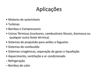 Aplicações
• Motores de automóveis
• Turbinas
• Bombas e Compressores
• Usinas Térmicas (nucleares, combustíveis fósseis, biomassa ou
   qualquer outra fonte térmica)
• Sistemas de propulsão para aviões e foguetes
• Sistemas de combustão
• Sistemas criogênicos, separação de gases e liquefação
• Aquecimento, ventilação e ar condicionado
– Refrigeração
– Bombas de calor
 