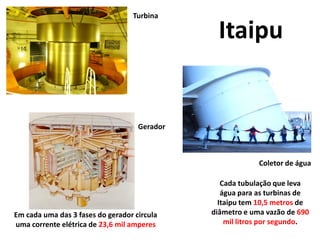 Turbina

                                                Itaipu


                                    Gerador



                                                           Coletor de água

                                                 Cada tubulação que leva
                                                 água para as turbinas de
                                                Itaipu tem 10,5 metros de
Em cada uma das 3 fases do gerador circula    diâmetro e uma vazão de 690
uma corrente elétrica de 23,6 mil amperes         mil litros por segundo.
 