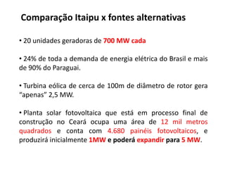 Comparação Itaipu x fontes alternativas

• 20 unidades geradoras de 700 MW cada

• 24% de toda a demanda de energia elétrica do Brasil e mais
de 90% do Paraguai.

• Turbina eólica de cerca de 100m de diâmetro de rotor gera
“apenas” 2,5 MW.

• Planta solar fotovoltaica que está em processo final de
construção no Ceará ocupa uma área de 12 mil metros
quadrados e conta com 4.680 painéis fotovoltaicos, e
produzirá inicialmente 1MW e poderá expandir para 5 MW.
 