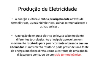 Produção de Eletricidade
• A energia elétrica é obtida principalmente através de
termelétricas, usinas hidrelétricas, usinas termonucleares e
                       usinas eólicas .

 • A geração de energia elétrica se leva a cabo mediante
     diferentes tecnologias. As principais aproveitam um
 movimento rotatório para gerar corrente alternada em um
alternador. O movimento rotatório pode provir de uma fonte
 de energia mecânica direta, como a corrente de uma queda
      d'água ou o vento, ou de um ciclo termodinâmico.
 