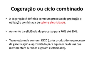 Cogeração ou ciclo combinado
• A cogeração é definida como um processo de produção e
  utilização combinada de calor e eletricidade.

• Aumento da eficiência do processo para 70% até 80%.

• Tecnologia mais comum: IGCC (calor produzido no processo
  de gaseificação é aproveitado para aquecer caldeiras que
  movimentam turbinas e geram eletricidade).
 