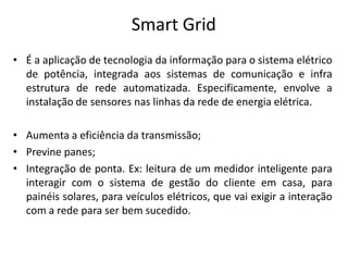 Smart Grid
• É a aplicação de tecnologia da informação para o sistema elétrico
  de potência, integrada aos sistemas de comunicação e infra
  estrutura de rede automatizada. Especificamente, envolve a
  instalação de sensores nas linhas da rede de energia elétrica.

• Aumenta a eficiência da transmissão;
• Previne panes;
• Integração de ponta. Ex: leitura de um medidor inteligente para
  interagir com o sistema de gestão do cliente em casa, para
  painéis solares, para veículos elétricos, que vai exigir a interação
  com a rede para ser bem sucedido.
 