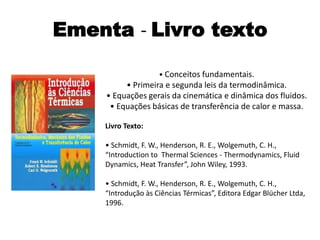 Ementa - Livro texto

                    • Conceitos fundamentais.
         • Primeira e segunda leis da termodinâmica.
    • Equações gerais da cinemática e dinâmica dos fluidos.
     • Equações básicas de transferência de calor e massa.

    Livro Texto:

    • Schmidt, F. W., Henderson, R. E., Wolgemuth, C. H.,
    “Introduction to Thermal Sciences - Thermodynamics, Fluid
    Dynamics, Heat Transfer”, John Wiley, 1993.

    • Schmidt, F. W., Henderson, R. E., Wolgemuth, C. H.,
    “Introdução às Ciências Térmicas”, Editora Edgar Blücher Ltda,
    1996.
 