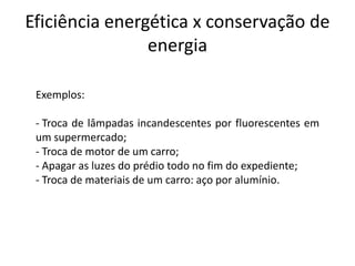 Eficiência energética x conservação de
                energia

 Exemplos:

 - Troca de lâmpadas incandescentes por fluorescentes em
 um supermercado;
 - Troca de motor de um carro;
 - Apagar as luzes do prédio todo no fim do expediente;
 - Troca de materiais de um carro: aço por alumínio.
 