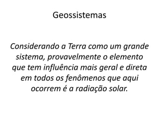 Considerando a Terra como um grande
sistema, provavelmente o elemento
que tem influência mais geral e direta
em todos os fenômenos que aqui
ocorrem é a radiação solar.
Geossistemas
 
