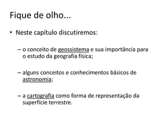 Fique de olho...
• Neste capítulo discutiremos:
– o conceito de geossistema e sua importância para
o estudo da geografia física;
– alguns conceitos e conhecimentos básicos de
astronomia;
– a cartografia como forma de representação da
superfície terrestre.
 
