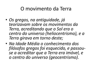 O movimento da Terra
• Os gregos, na antiguidade, já
teorizavam sobre os movimentos da
Terra, acreditando que o Sol era o
centro do universo (heliocentrismo), e a
Terra girava em torno deste;
• Na Idade Média o conhecimento dos
filósofos gregos foi esquecido, e passou-
se a acreditar que a Terra era imóvel, e
o centro do universo (geocentrismo).
 