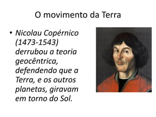 O movimento da Terra
• Nicolau Copérnico
(1473-1543)
derrubou a teoria
geocêntrica,
defendendo que a
Terra, e os outros
planetas, giravam
em torno do Sol.
 