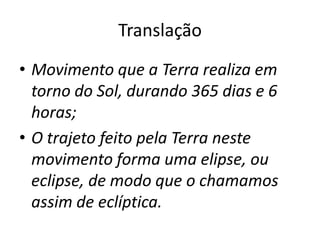 Translação
• Movimento que a Terra realiza em
torno do Sol, durando 365 dias e 6
horas;
• O trajeto feito pela Terra neste
movimento forma uma elipse, ou
eclipse, de modo que o chamamos
assim de eclíptica.
 