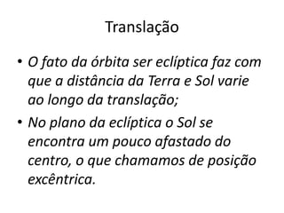 Translação
• O fato da órbita ser eclíptica faz com
que a distância da Terra e Sol varie
ao longo da translação;
• No plano da eclíptica o Sol se
encontra um pouco afastado do
centro, o que chamamos de posição
excêntrica.
 