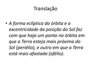 Translação
• A forma eclíptica da órbita e a
excentricidade da posição do Sol faz
com que haja um ponto na órbita em
que a Terra esteja mais próxima do
Sol (periélio), e outro em que a Terra
está mais afastada (afélio).
 