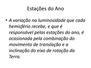 Estações do Ano
• A variação na luminosidade que cada
hemisfério recebe, e que é
responsável pelas estações do ano, é
ocasionada pela combinação do
movimento de translação e a
inclinação do eixo de rotação da
Terra.
 