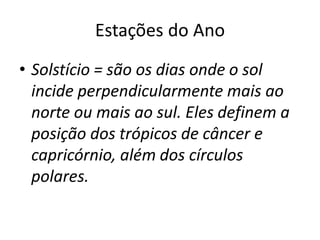 Estações do Ano
• Solstício = são os dias onde o sol
incide perpendicularmente mais ao
norte ou mais ao sul. Eles definem a
posição dos trópicos de câncer e
capricórnio, além dos círculos
polares.
 
